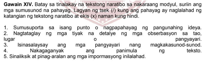 Gawain XIV. Batay sa tinalakay na tekstong naratibo sa nakaraang modyul, suriin ang 
mga sumusunod na pahayag. Lagyan ng tsek (/) kung ang pahayag ay naglalahad ng 
katangian ng tekstong naratibo at ekis (x) naman kung hindi. 
1. Sumusuporta sa isang punto o nagpapahayag ng pangunahing ideya. 
2. Nagtataglay ng mga tiyak na detalye ng mga obserbasyon sa tao, 
lugar 0 pangyayari. 
3. Isinasalaysay ang mga pangyayari nang magkakasunod-sunod. 
4. Nakagaganyak ang panimula ng teksto. 
5. Sinaliksik at pinag-aralan ang mga impormasyong inilalahad.