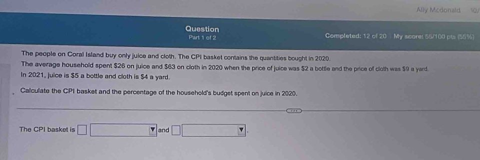 Ally Mcdonald 10/ 
Question 
Part 1 of 2 Completed: 12 of 20 My score: 55/100 pts (55%) 
The people on Coral Island buy only juice and cloth. The CPI basket contains the quantities bought in 2020. 
The average household spent $26 on juice and $63 on cloth in 2020 when the price of juice was $2 a bottle and the price of cloth was $9 a yard. 
In 2021, juice is $5 a bottle and cloth is $4 a yard. 
Calculate the CPI basket and the percentage of the household's budget spent on juice in 2020. 
The CPI basket is □ forall NaOHNH_3 and □ □ □ 