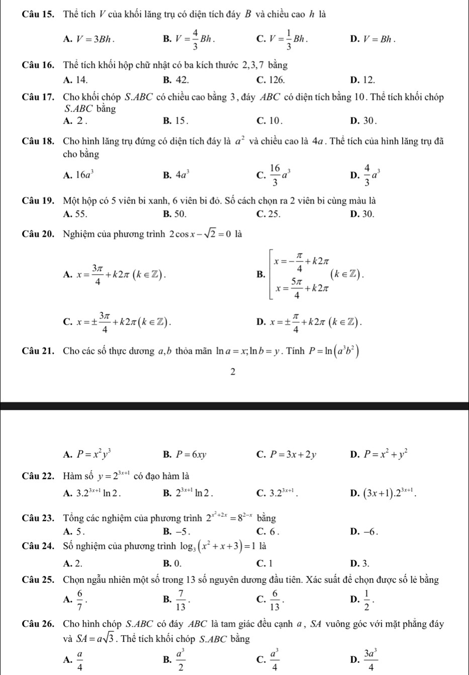 Thể tích V của khối lăng trụ có diện tích đáy B và chiều cao h là
A. V=3Bh. B. V= 4/3 Bh. C. V= 1/3 Bh. D. V=Bh.
Câu 16. Thể tích khối hộp chữ nhật có ba kích thước 2,3,7 bằng
A. 14. B. 42. C. 126. D. 12.
Câu 17. Cho khối chóp S.ABC có chiều cao bằng 3, đáy ABC có diện tích bằng 10. Thể tích khối chóp
S.ABC bằng
A. 2 . B. 15 . C. 10 . D. 30 .
Câu 18. Cho hình lăng trụ đứng có diện tích đáy là a^2 và chiều cao là 4a . Thể tích của hình lăng trụ đã
cho bằng
A. 16a^3 B. 4a^3 C.  16/3 a^3 D.  4/3 a^3
Câu 19. Một hộp có 5 viên bi xanh, 6 viên bi đỏ. Số cách chọn ra 2 viên bi cùng màu là
A. 55. B. 50. C. 25. D. 30.
Câu 20. Nghiệm của phương trình 2cos x-sqrt(2)=0 là
A. x= 3π /4 +k2π (k∈ Z).
B beginarrayl x=- π /4 +k2π  x= 5π /4 +k2π endarray. (k∈ Z).
C. x=±  3π /4 +k2π (k∈ Z). x=±  π /4 +k2π (k∈ Z).
D.
Câu 21. Cho các số thực dương a,b thỏa mãn ln a=x;ln b=y. Tính P=ln (a^3b^2)
2
A. P=x^2y^3 B. P=6xy C. P=3x+2y D. P=x^2+y^2
Câu 22. Hàm số y=2^(3x+1) có đạo hàm là
A. 3.2^(3x+1)ln 2. B. 2^(3x+1)ln 2. C. 3.2^(3x+1). D. (3x+1).2^(3x+1).
Câu 23. Tổng các nghiệm của phương trình 2^(x^2)+2x=8^(2-x)bang
A. 5 . B. -5 . C. 6 . D. -6 .
Câu 24. Số nghiệm của phương trình log _3(x^2+x+3)=1 là
A. 2. B. 0. C. 1 D. 3.
Câu 25. Chọn ngẫu nhiên một số trong 13 số nguyên dương đầu tiên. Xác suất để chọn được số lẻ bằng
A.  6/7 .  7/13 .  6/13 .  1/2 .
B.
C.
D.
Câu 26. Cho hình chóp S.ABC có đáy ABC là tam giác đều cạnh α , SA vuông góc với mặt phẳng đáy
và SA=asqrt(3). Thể tích khối chóp S.ABC bằng
A.  a/4   a^3/2  C.  a^3/4  D.  3a^3/4 
B.