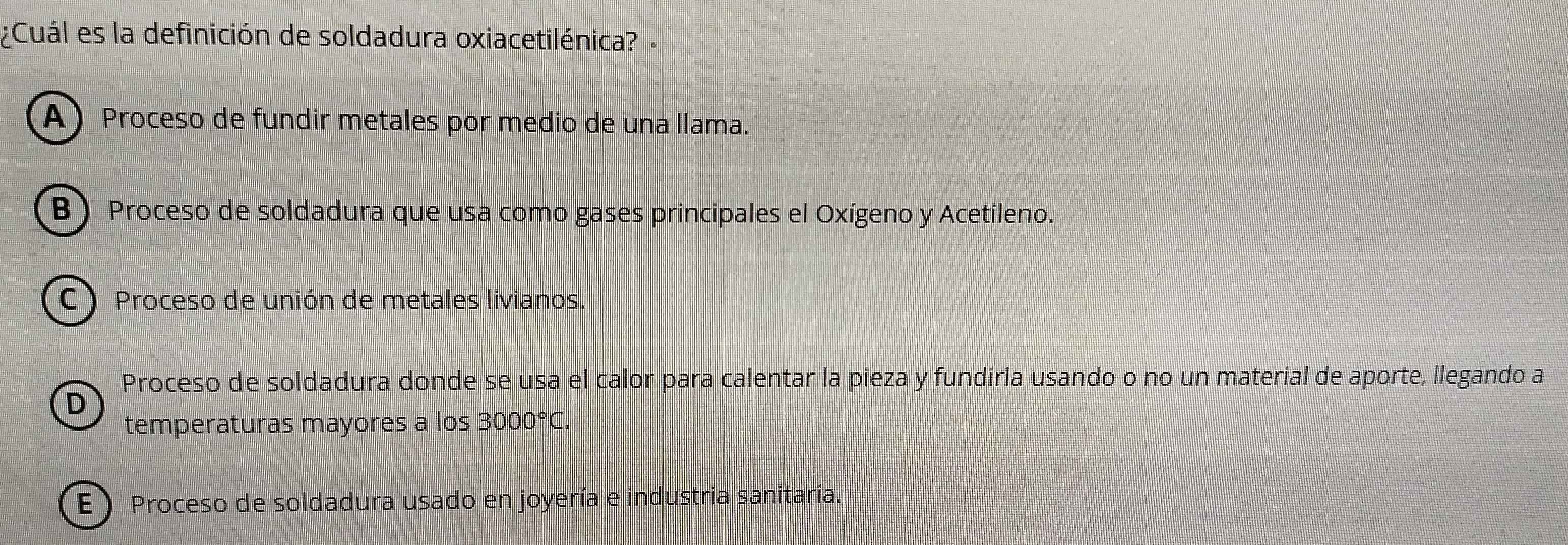 ¿Cuál es la definición de soldadura oxiacetilénica?
A) Proceso de fundir metales por medio de una llama.
B Proceso de soldadura que usa como gases principales el Oxígeno y Acetileno.
C ) Proceso de unión de metales livianos.
Proceso de soldadura donde se usa el calor para calentar la pieza y fundirla usando o no un material de aporte, llegando a
D
temperaturas mayores a los 3000°C.
E ) Proceso de soldadura usado en joyería e industria sanitaria.