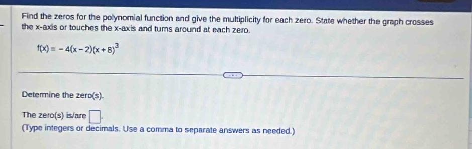 Find the zeros for the polynomial function and give the multiplicity for each zero. State whether the graph crosses 
the x-axis or touches the x-axis and turns around at each zero.
f(x)=-4(x-2)(x+8)^3
Determine the zero(s). 
The zero(s) is/are □ . 
(Type integers or decimals. Use a comma to separate answers as needed.)