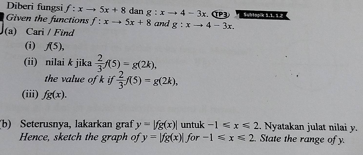 Diberi fungsi f:xto 5x+8 dan g:xto 4-3x. P3 Subtopik 1.1. 1.2 
Given the functions f:xto 5x+8 and g:xto 4-3x. 
(a) Cari / Find 
(i) f(5), 
(ii) nilai k jika  2/3 f(5)=g(2k), 
the value of k if  2/3 f(5)=g(2k), 
(iii) fg(x). 
(b) Seterusnya, lakarkan graf y=|fg(x)| untuk -1≤slant x≤slant 2. Nyatakan julat nilai y. 
Hence, sketch the graph of y=|fg(x)| for -1≤slant x≤slant 2. State the range of y.