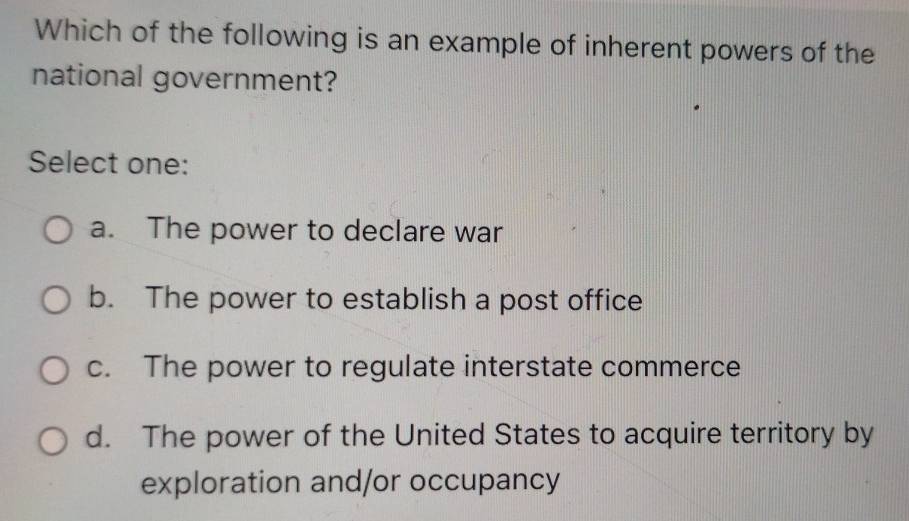 Which of the following is an example of inherent powers of the
national government?
Select one:
a. The power to declare war
b. The power to establish a post office
c. The power to regulate interstate commerce
d. The power of the United States to acquire territory by
exploration and/or occupancy