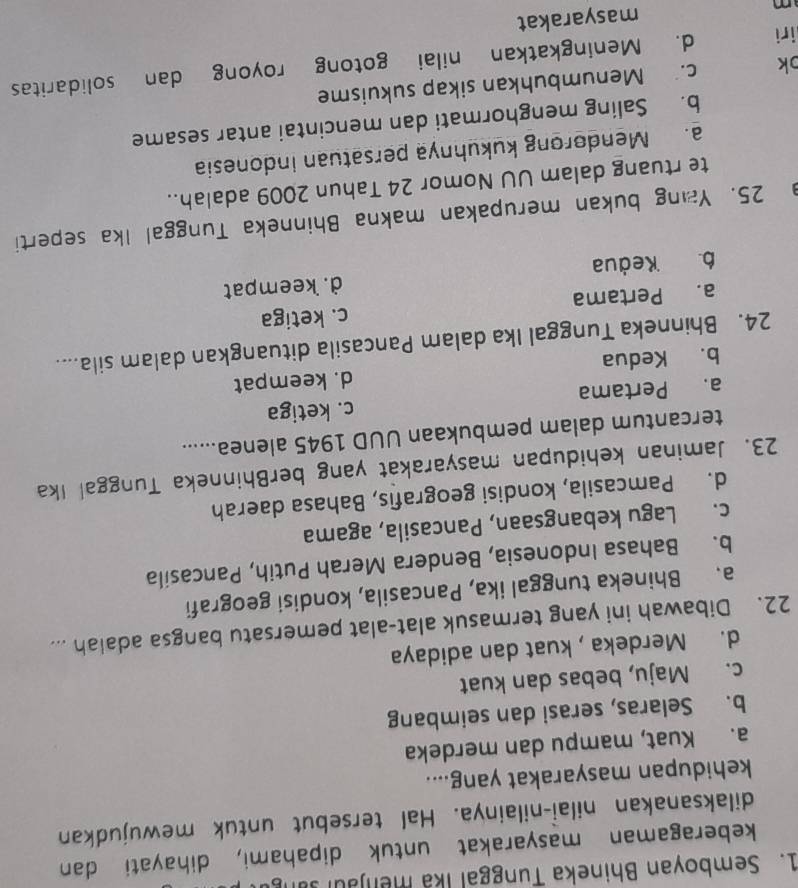 Semboyan Bhineka Tunggal Ika menjaul san
keberagaman masyarakat untuk dipahami, dihayati dan
dilaksanakan nilai-nilainya. Hal tersebut untuk mewujudkan
kehidupan masyarakat yang....
a. Kuat, mampu dan merdeka
b. Selaras, serasi dan seimbang
c. Maju, bebas dan kuat
d. Merdeka , kuat dan adidaya
22. Dibawah ini yang termasuk alat-alat pemersatu bangsa adalah ...
a. Bhineka tunggal ika, Pancasila, kondisi geografi
b. Bahasa Indonesia, Bendera Merah Putih, Pancasila
c. Lagu kebangsaan, Pancasila, agama
d. Pamcasila, kondisi geografis, Bahasa daerah
23. Jaminan kehidupan masyarakat yang berBhinneka Tunggal Ika
tercantum dalam pembukaan UUD 1945 alenea......
a. Pertama c. ketiga
b. Kedua d. keempat
24. Bhinneka Tunggal Ika dalam Pancasila dituangkan dalam sila....
a. Pertama c. ketiga
6. Keðua d. keempat
25. Yang bukan merupakan makna Bhinneka Tunggal Ika seperti
te rtuang dalam UU Nomor 24 Tahun 2009 adalah..
a. Mendorong kukuhnya persatuan indonesia
b. Saling menghormati dan mencintai antar sesame
k c. Menumbuhkan sikap sukuisme
iri d. Meningkatkan nilai gotong royong dan solidaritas
m masyarakat