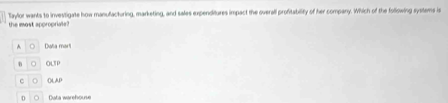 Taylor wants to investigate how manufacturing, marketing, and sales expenditures impact the overall profitability of her company. Which of the following systems is
the most appropriate?
A 。 Data mart
B 。 OLTP
c 。 OLAP
D Data warehouse