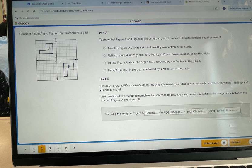 Class #06 (2024-2025) TeachHub Home Page - TeachHub Your work in 802 Math Math Activity, i-Ready
login.i-ready.com/student/dashboard/home ☆ Relaunch to update 
; Managed Bookmarks
@i-Ready EDWARD
Consider Figure A and Figure Bon the coordinate grid. Part A
To show that Figure A and Figure B are congruent, which series of transformations could be used?
Translate Figure A 3 units right, followed by a reflection in the x-axis.
Reflect Figure A in the y-axis, followed by a 90° clockwise rotation about the origin.
Rotate Figure A about the origin 180° , followed by a reflection in the x-axis.
Reflect Figure A in the y-axis, followed by a reflection in the x-axis.
Part B
Figure A is rotated 90° clockwise about the origin followed by a reflection in the x-axis, and then translated 1 unit up and
3 units to the left.
Use the drop-down menus to complete the sentence to describe a sequence that exhibits the congruence between the
image of Figure A and Figure B.
Translate the image of Figure A Choose unit(s) Choose... and Choose... unit(s) to the Choose...
Finish Later | Submit
< 1  2 3 4 5