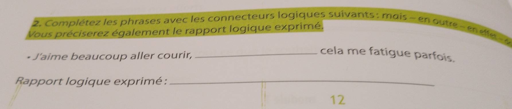 Complétez les phrases avec les connecteurs logiques suivants: mais - en outre e d e 
Vous préciserez également le rapport logique exprimé. 
J'aime beaucoup aller courir, 
_cela me fatigue parfois. 
Rapport logique exprimé :_ 
12