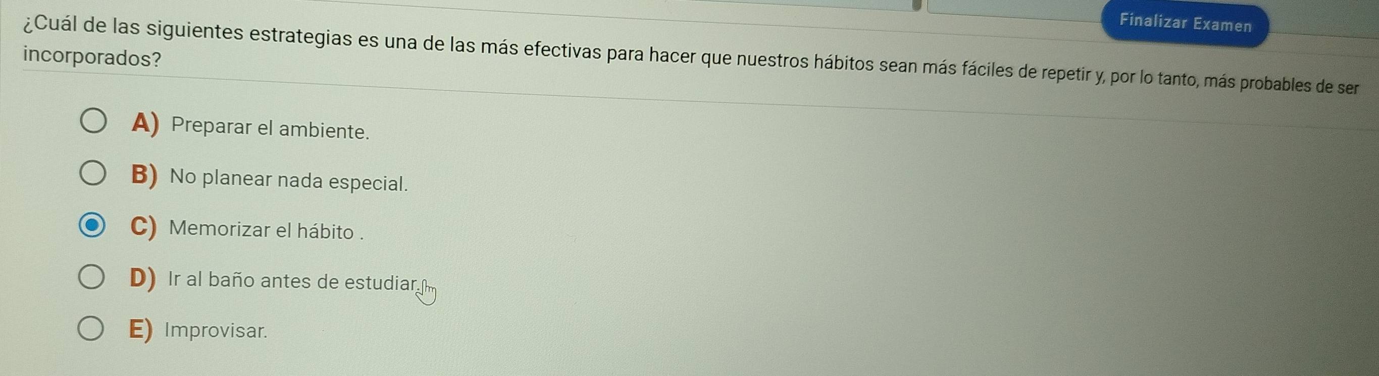 Finalizar Examen
¿Cuál de las siguientes estrategias es una de las más efectivas para hacer que nuestros hábitos sean más fáciles de repetir y, por lo tanto, más probables de ser
incorporados?
A) Preparar el ambiente.
B) No planear nada especial.
C) Memorizar el hábito .
D) Ir al baño antes de estudiar
E) Improvisar.