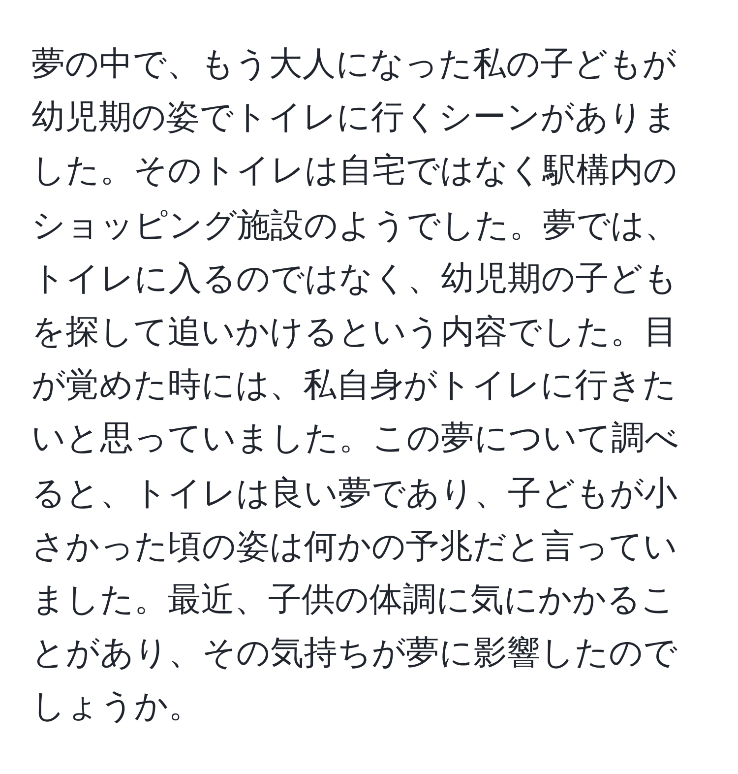 夢の中で、もう大人になった私の子どもが幼児期の姿でトイレに行くシーンがありました。そのトイレは自宅ではなく駅構内のショッピング施設のようでした。夢では、トイレに入るのではなく、幼児期の子どもを探して追いかけるという内容でした。目が覚めた時には、私自身がトイレに行きたいと思っていました。この夢について調べると、トイレは良い夢であり、子どもが小さかった頃の姿は何かの予兆だと言っていました。最近、子供の体調に気にかかることがあり、その気持ちが夢に影響したのでしょうか。