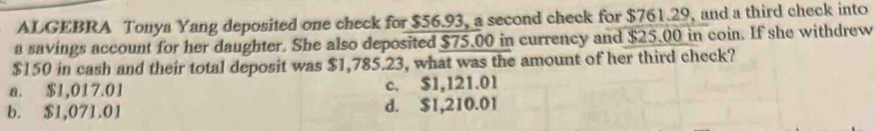 ALGEBRA Tonya Yang deposited one check for $56.93, a second check for $761.29, and a third check into
a savings account for her daughter. She also deposited $75.00 in currency and $25.00 in coin. If she withdrew
$150 in cash and their total deposit was $1,785.23, what was the amount of her third check?
a. $1,017.01 c. $1,121.01
b. $1,071.01 d. $1,210.01