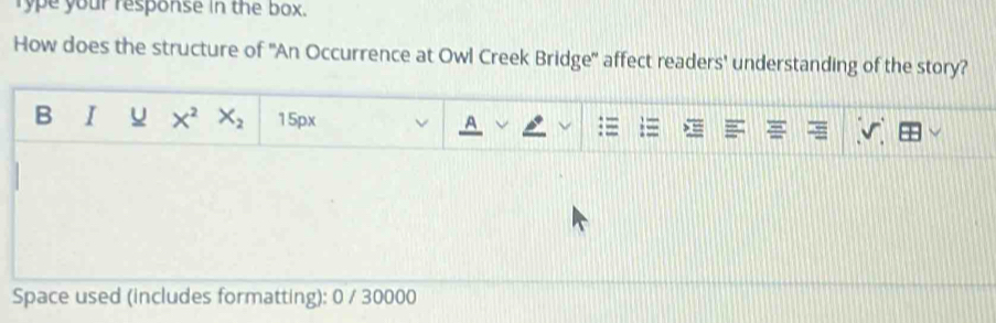 rype your response in the box. 
How does the structure of ''An Occurrence at Owl Creek Bridge' affect readers' understanding of the story? 
B I X^2 X_2 15px 
Space used (includes formatting): 0 / 30000