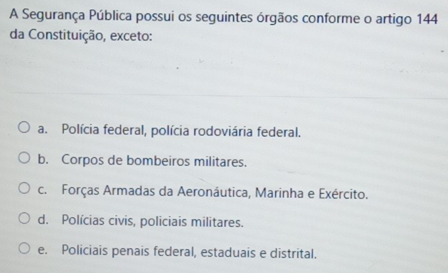 A Segurança Pública possui os seguintes órgãos conforme o artigo 144
da Constituição, exceto:
a. Polícia federal, polícia rodoviária federal.
b. Corpos de bombeiros militares.
c. Forças Armadas da Aeronáutica, Marinha e Exército.
d. Polícias civis, policiais militares.
e. Policiais penais federal, estaduais e distrital.