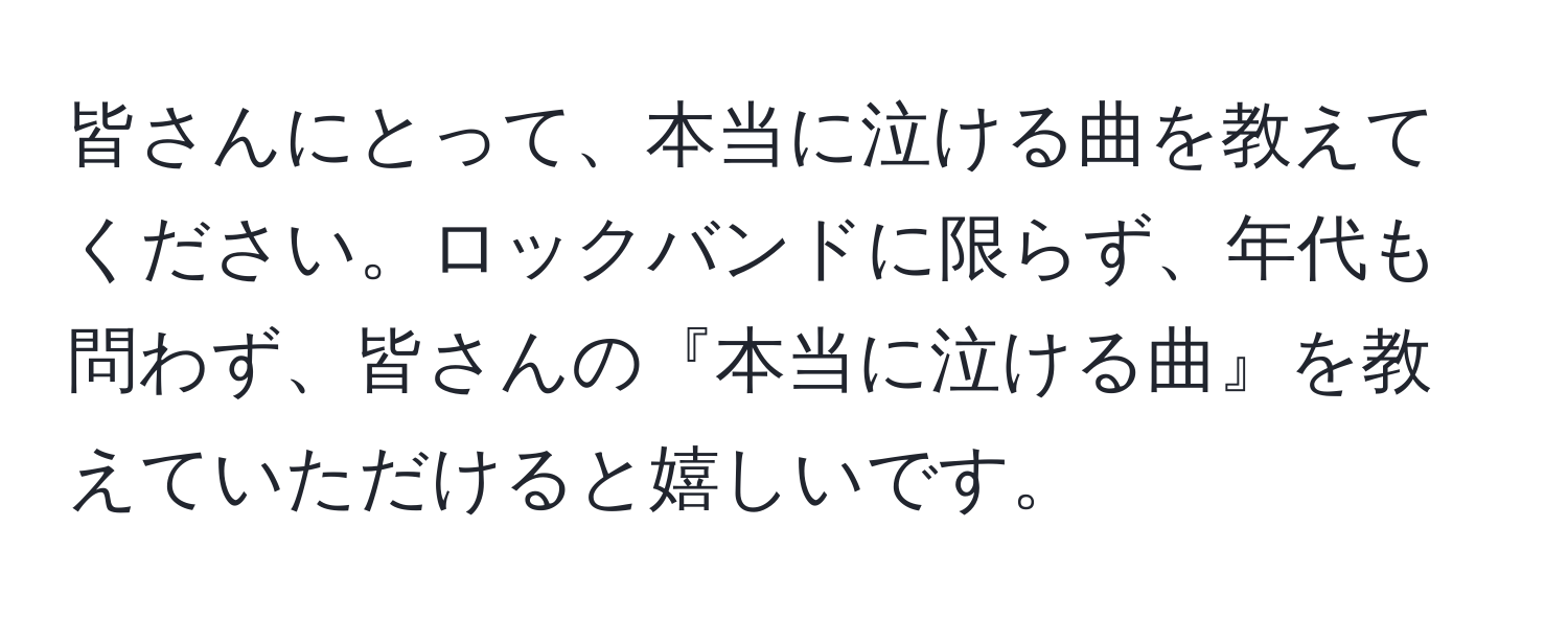 皆さんにとって、本当に泣ける曲を教えてください。ロックバンドに限らず、年代も問わず、皆さんの『本当に泣ける曲』を教えていただけると嬉しいです。