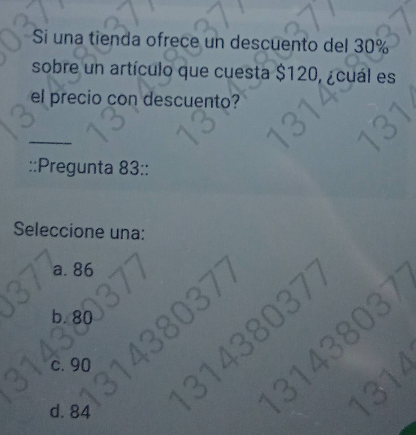 Si una tienda ofrece un descuento del 30%
sobre un artículo que cuesta $120, ¿cuál es
el precio con descuento?
_
::Pregunta 83 ::
Seleccione una:
a. 86
b. 80
3143803
c. 90
d. 84
31438037
1314