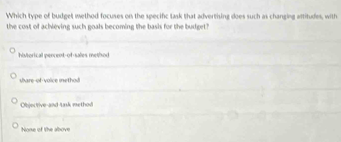 Which type of budget method focuses on the specific task that advertising does such as changing attitudes, with
the cost of achieving such goals becoming the basis for the budget?
historical percent-of-sales method
share-of-voice method
Objective-and-task method
None of the above