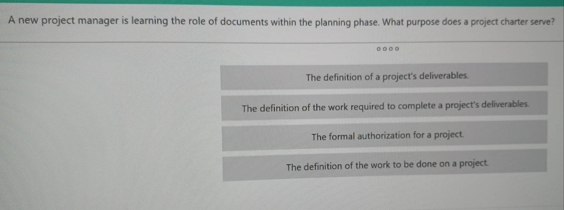 A new project manager is learning the role of documents within the planning phase. What purpose does a project charter serve?
○○○○
The definition of a project's deliverables.
The definition of the work required to complete a project's deliverables.
The formal authorization for a project.
The definition of the work to be done on a project.