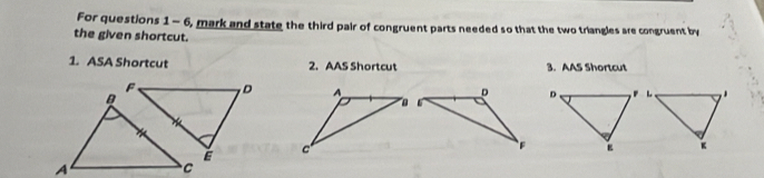 For questions 1 - 6, mark and state the third pair of congruent parts needed so that the two triangles are congruent by 
the given shortcut. 
1. ASA Shortcut 2. AAS Shortcut 3. AAS Shortcut