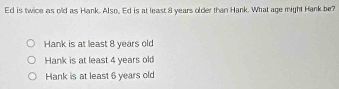 Ed is twice as old as Hank. Also, Ed is at least 8 years older than Hank. What age might Hank be?
Hank is at least 8 years old
Hank is at least 4 years old
Hank is at least 6 years old