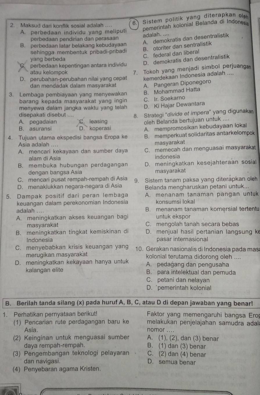 Maksud dari konflik sosial adalah ...
6.) Sistem politik yang diterapkan olph
A. perbedaan individu yang meliputi pemerintah kolonial Belanda di Indonesia
adalah. ....
A. demokratis dan desentralistik
perbedaan pendirian dan perasaan
B. perbedaan latar belakang kebudayaan
sehingga membentuk pribadi-pribadi B. otoriter dan sentralistik
C. federal dan liberal
yang berbeda
C perbedaan kepentingan antara individu D. demokratis dan desentralistik
atau kelompok
7. Tokoh yang menjadi simbol perjuanga
D. perubahan-perubahan nilai yang cepat kemerdekaan Indonesia adalah ....
dan mendadak dalam masyarakat A. Pangeran Diponegoro
3. Lembaga pembiayaan yang menyewakan B. Mohammad Hatta
barang kepada masyarakat yang ingin C. Ir. Soekarno
menyewa dalam jangka waktu yang telah D. Ki Hajar Dewantara
disepakati disebut ....
A. pegadaian C. leasing 8. Strategi “divide et impera” yang digunakan
oleh Belanda bertujuan untuk ....
B. asuransi D. koperasi A. mempromosikan kebudayaan lokal
4. Tujuan utama ekspedisi bangsa Eropa ke B. memperkuat solidaritas antarkelompok
Asia adalah .... masyarakat
A. mencari kekayaan dan sumber daya C. memecah dan menguasai masyarakat
alam di Asia indonesia
B. membuka hubungan perdagangan D. meningkatkan kesejahteraan sosial
dengan bangsa Asia masyarakat
C. mencari pusat rempah-rempah di Asia 9. Sistem tanam paksa yang diterapkan oleh
D. menaklukkan negara-negara di Asia Belanda mengharuskan petani untuk...
5. Dampak positif dari peran lembaga A. menanam tanaman pangan untuk
keuangan dalam perekonomian Indonesia konsumsi lokal
adalah .... B. menanam tanaman komersial tertentu
A. meningkatkan akses keuangan bagi untuk ekspor
masyarakat C. mengolah tanah secara bebas
B. meningkatkan tingkat kemiskinan di D. menjual hasil pertanian langsung ke
Indonesia pasar internasional
C. menyebabkan krisis keuangan yang 10. Gerakan nasionalis di Indonesia pada mas
merugikan masyarakat kolonial terutama didorong oleh ....
D. meningkatkan kekayaan hanya untuk A. pedagang dan pengusaha
kalangan elite B. para intelektual dan pemuda
C. petani dan nelayan
D. pemerintah kolonial
B. Berilah tanda silang (x) pada huruf A, B, C, atau D di depan jawaban yang benar!
1. Perhatikan pernyataan berikut!  Faktor yang memengaruhi bangsa Erop
(1) Pencarian rute perdagangan baru ke melakukan penjelajahan samudra adalá
Asia. nomor ....
(2) Keinginan untuk menguasai sumber A. (1), (2), dan (3) benar
daya rempah-rempah. B. (1) dan (3) benar
(3) Pengembangan teknologi pelayaran C. (2) dan (4) benar
dan navigasi. D. semua benar
(4) Penyebaran agama Kristen.