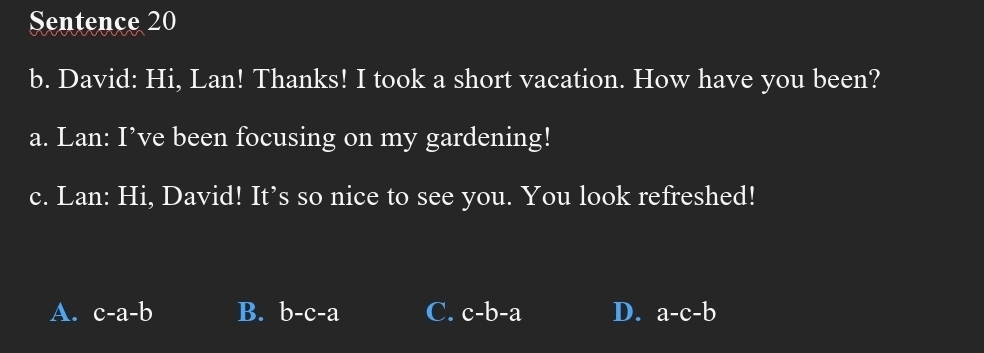 Sentence 20
b. David: Hi, Lan! Thanks! I took a short vacation. How have you been?
a. Lan: I’ve been focusing on my gardening!
c. Lan: Hi, David! It’s so nice to see you. You look refreshed!
A. c-a-b B. b-c-a C. c-b-a D. a-c-b