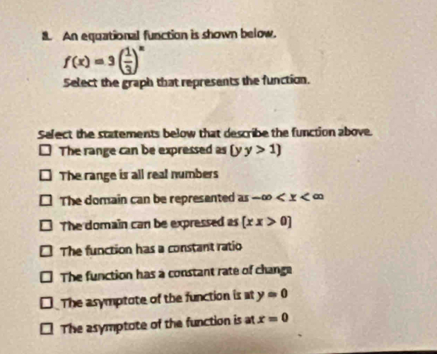 An equational function is shown below.
f(x)=3( 1/3 )^x
Select the graph that represents the function.
Select the statements below that describe the function above.
The range can be expressed as (y y>1)
The range is all real numbers
The domain can be represented as -∈fty
The domain can be expressed as [xx>0]
The function has a constant ratio
The function has a constant rate of change
The asymptote of the function is at y=0
The asymptote of the function is at x=0