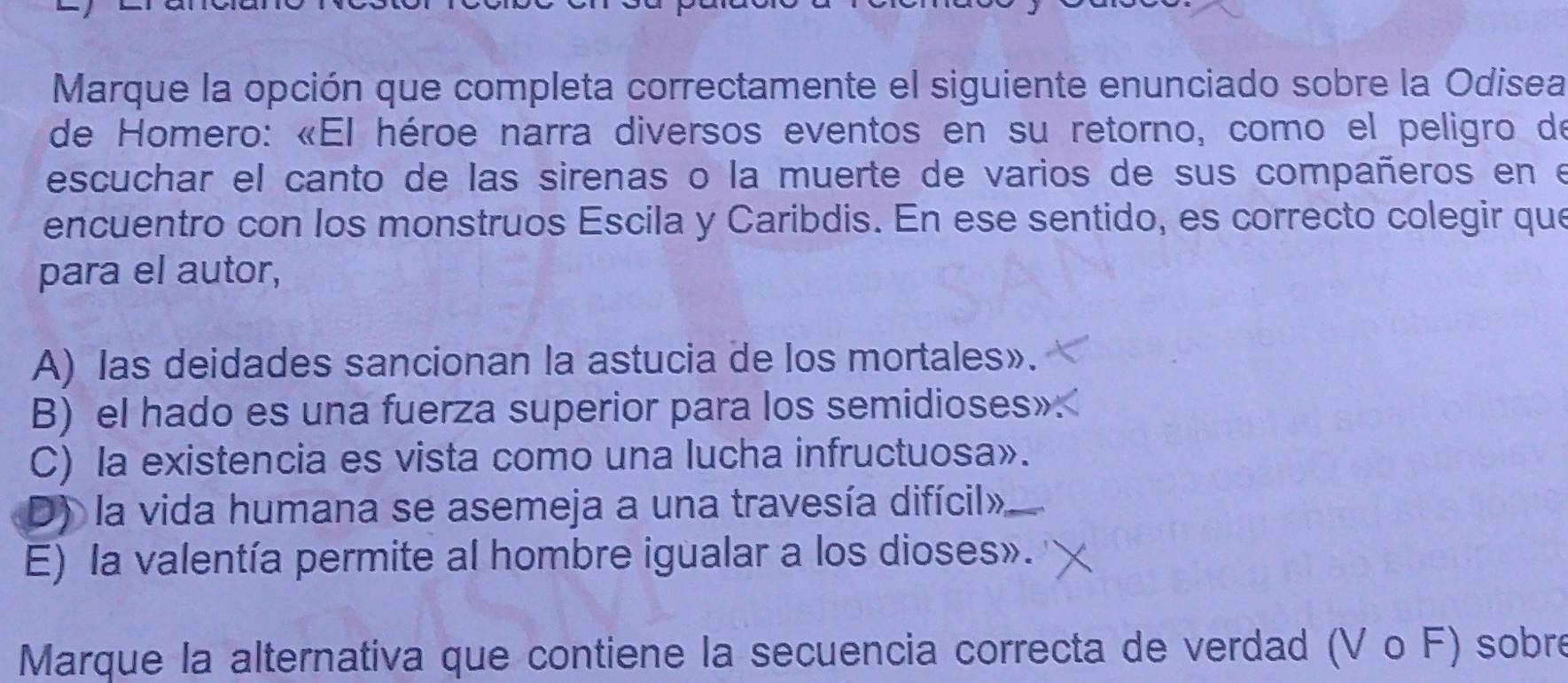 Marque la opción que completa correctamente el siguiente enunciado sobre la Odisea
de Homero: «El héroe narra diversos eventos en su retorno, como el peligro de
escuchar el canto de las sirenas o la muerte de varios de sus compañeros en e
encuentro con los monstruos Escila y Caribdis. En ese sentido, es correcto colegir que
para el autor,
A) las deidades sancionan la astucia de los mortales».
B) el hado es una fuerza superior para los semidioses»
C) la existencia es vista como una lucha infructuosa».
D) la vida humana se asemeja a una travesía difícil»
E) la valentía permite al hombre igualar a los dioses».
Marque la alternativa que contiene la secuencia correcta de verdad (V o F) sobre