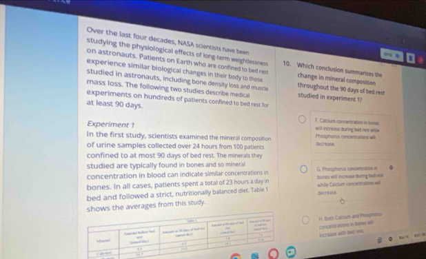 Over the last four decades, NASA scientists have been
studying the physiological effects of long-term weightlessness 10. Which conclusion summarizes the
on astronauts. Patients on Earth who are confined to bed rest
experience similar biological changes in their body to those change in mineral composition
studied in astronauts, including bone density loss and muscle throughout the 90 days of bed rest
mass loss. The following two studies describe medical studied in experiment 1?
experiments on hundreds of patients confined to bed rest for
at least 90 days. F. Calicium concentration in bones
Experiment 1 will increase during bed rest while
In the first study, scientists examined the mineral composition Phosphorus concentrations wil
of urine samples collected over 24 hours from 100 patients decrease.
confined to at most 90 days of bed rest. The minerals they
studied are typically found in bones and so mineral
concentration in blood can indicate similar concentrations in G. Phosphorus concentration in
bones. In all cases, patients spent a total of 23 hours a day in bones will increase during bed rest
bed and followed a strict, nutritionally balanced diet. Table 1 decrease. while Calclum concentrations will
shows the averages from this study.
H. Both Calcium and Phespnorus
concentrations in bones will
increase with bed cest.