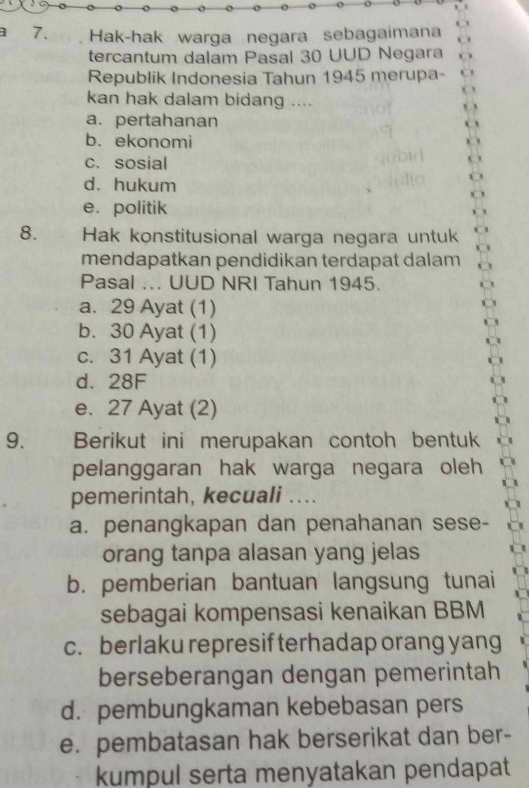 1 7. Hak-hak warga negara sebagaimana
tercantum dalam Pasal 30 UUD Negara
Republik Indonesia Tahun 1945 merupa-
kan hak dalam bidang ....
a. pertahanan
b. ekonomi
c. sosial
d. hukum
e. politik
8. Hak konstitusional warga negara untuk
mendapatkan pendidikan terdapat dalam
Pasal ... UUD NRI Tahun 1945.
a. 29 Ayat (1)
b. 30 Ayat (1)
c. 31 Ayat (1)
d. 28F
e. 27 Ayat (2)
9. Berikut ini merupakan contoh bentuk
pelanggaran hak warga negara oleh 
pemerintah, kecuali ....
a. penangkapan dan penahanan sese-
orang tanpa alasan yang jelas
b. pemberian bantuan langsung tunai
sebagai kompensasi kenaikan BBM
c. berlaku represif terhadap orang yang
berseberangan dengan pemerintah
d. pembungkaman kebebasan pers
e. pembatasan hak berserikat dan ber-
kumpul serta menyatakan pendapat