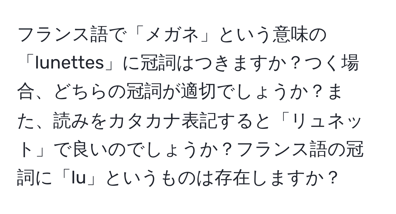 フランス語で「メガネ」という意味の「lunettes」に冠詞はつきますか？つく場合、どちらの冠詞が適切でしょうか？また、読みをカタカナ表記すると「リュネット」で良いのでしょうか？フランス語の冠詞に「lu」というものは存在しますか？