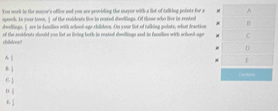 You work in the mayor's office and you are providing the mayor with a list of talking points for a A
spsech. In your town,  1/3  of the residents live in rented dwellings. Of those who live in rented
dwslings  1/2  are in families with school-age children. On your list of talking points, what fraction
B
of the residents should you list as living both in rented dwellings and in families with school-age C
Sildre
D
A  1/2 
E
B  1/3 
Cantios
C  1/6 
D.  2/9 
 5/6 