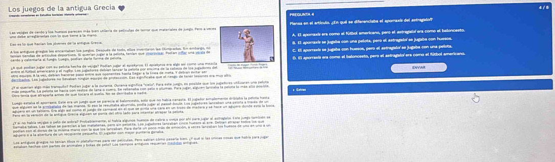 Los juegos de la antigua Grecia 4 / 8
Creando conexiones en Estudios Socisles: Historia universal e PREGUNTA 4
Las vejigas de cerdo y los huesos parecen más bien utilería de películas de terror que materiales de juego. Pero a vecesPiensa en el artículo. ¿En qué se diferenciaba el aporraxís del astragalof?
uno debe arreglárselas con lo que tiene a la mano.
Eso es lo que hacian los jóvenes de la antigua Grecía. A. El aporraxís era como el fútbol americano, pero el astragafoí era como el baloncesto.
A los antiguos griegos les encantaban los juegos. Después de todo, ellos inventaron las Olimpiadas. Sin embargo, noB. El aporraxís se jugaba con una pelota, pero el astragaloí se jugaba con huesos.
cerdo y clientdo el odoa. Eceo, pogan qurte rulntar a la pelota, tenían que imeroxísar. Podían inflac una úmiza deC. El aporraxis se jugaba con huesos, pero el astragaloí se jugaba con una pelota.
D. El aporraxís era como el baloncesto, pero el astragafoí era como el fútbol americano.
otro equipo. A la vez, debían hacerse paso entre sus oponentes hasta llegar a la línea de meta. Y debian evitar ser ENVIAR
derribados. Los jugadores no llevaban ningún equipo de protección. Eso significaba que el riesgo de tener lesiones era muy alto.
¿Y si querian algo más tranquilo? Podian jugar a la ourania. Ourania significa "cielo". Para este juego, es posible que los jugadores utilizaran una pelota
más pequeña. La pelota se hacía con restos de lana o cuero. Se rellenaba con pelo o plumas. Para jugar, alguien lanzaba la pelota lo más alto posible » Extras
Otro tenía que atraparla antes de que tocara el suelo. No se derribaba a nadie.
agujero en un tablero. Era algo así como el juego de carnaval en el que se pinta una cára en un trozo de madera y se hace un agujero donde está la boca.
Pero en la versión de la antigua Grecía alguien se ponía del otro lado para intentar atrapar la pelota
podian con el dorso de la misma mano con la que los lanzaban. Para darle un poco más de emoción, a veces lanzaban los huesos de uno en uno a un
agujero o a la abertura de un recipiente pequeño. El jugador con mejor puntería ganaba
Los antiguos griegos no tenían Xbok ni plataformas para ver películas. Pero sabian cómo pasarla bien. ¿Y qué si las únicas cosas que había para jugar
estaban hechas con partes de animales y bolas de pelo? Los tiempos antiguos requerían medidas antiguas