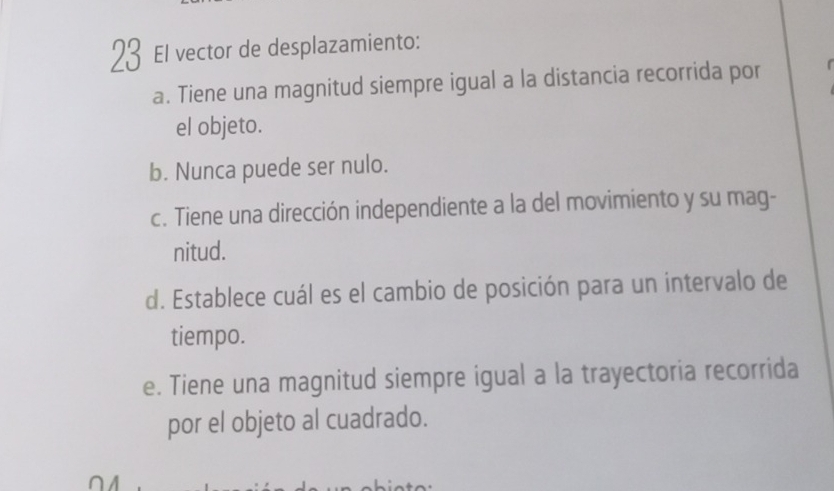 El vector de desplazamiento:
a. Tiene una magnitud siempre igual a la distancia recorrida por
el objeto.
b. Nunca puede ser nulo.
c. Tiene una dirección independiente a la del movimiento y su mag-
nitud.
d. Establece cuál es el cambio de posición para un intervalo de
tiempo.
e. Tiene una magnitud siempre igual a la trayectoria recorrida
por el objeto al cuadrado.