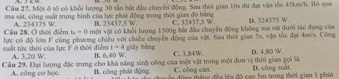 A 5 K W. B. 30 W.
Câu 27. Một ô tô có khối lượng 30 tấn bắt đầu chuyển động. Sau thời gian 10s thì đạt vận tốc 45km/h. Bỏ qua
ma sát, công suất trung bình của lực phát động trong thời gian đó bằng
A. 234375 W. B. 23437,5 W. C. 32437,5 W. D. 324375 W.
Câu 28. Ở thời điểm t_0=0 một vật có khối lượng 1500g bắt đầu chuyển động không ma sát dưới tác dụng của
lực có độ lớn F cùng phương chiều với chiều chuyển động của vật. Sau thời gian 5s, vận tốc đạt 4m/s. Công
suất tức thời của lực F ở thời điểm t=4 giây bằng
A. 3, 20 W. B. 6,40 W. C. 3, 84W. D. 4,80 W.
Câu 29. Đại lượng đặc trưng cho khả năng sinh công của một vật trong một đơn vị thời gian gọi là
C. công cản. D. công suất.
A. công cơ học. B. công phát động. đy ề n động thẳng đều lên độ cao 5m trong thời gian 1 phút