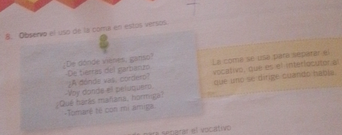 Observo el uso de la coma en estos versos.
¿De dónde vieres, ganso?
-De tierras del garbanzo. La coma se usa para separar el
¿A dónde vas, cordero? vocativo, que es el interlocutor al
-Voy donde el peluquero. que uno se dirige cuando habla.
¿Qué harás mañara, hormiga?
-Tomaré tê con mi amiga.
para separar el vocátivo