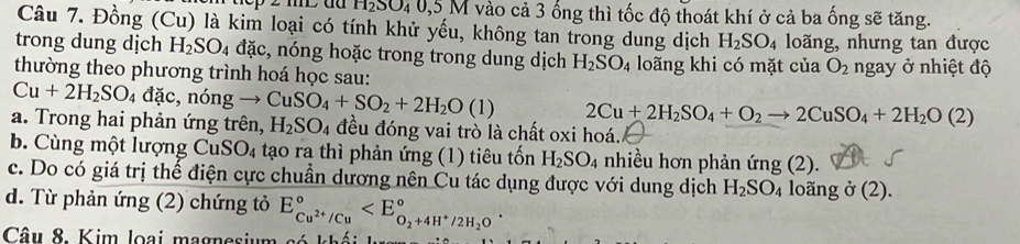 H₂SO₄ 0,5 M vào cả 3 ống thì tốc độ thoát khí ở cả ba ống sẽ tăng. 
Câu 7. Đồng (Cu) là kim loại có tính khử yếu, không tan trong dung dịch H_2SO_4 loãng, nhưng tan được 
trong dung dịch H_2SO_4 dac :, nóng hoặc trong trong dung dịch H_2SO_4
thường theo phương trình hoá học sau: loãng khi có mặt của O_2 ngay ở nhiệt độ
Cu+2H_2SO_4 đà ic,nongto CuSO_4+SO_2+2H_2O(l) 2Cu+2H_2SO_4+O_2to 2CuSO_4+2H_2O(2)
a. Trong hai phản ứng trên, H_2SO_4 đều đóng vai trò là chất oxi hoá. 
b. Cùng một lượng Cu: SO_4 tạo ra thì phản ứng (1) tiêu tốn H_2SO_4 nhiều hơn phản ú ng(2 ). 
c. Do có giá trị thế điện cực chuẩn dương nên Cu tác dụng được với dung dịch H_2SO_4 long ở (2). 
d. Từ phản ứng (2) chứng tỏ E_Cu^(2+)/Cu^circ 