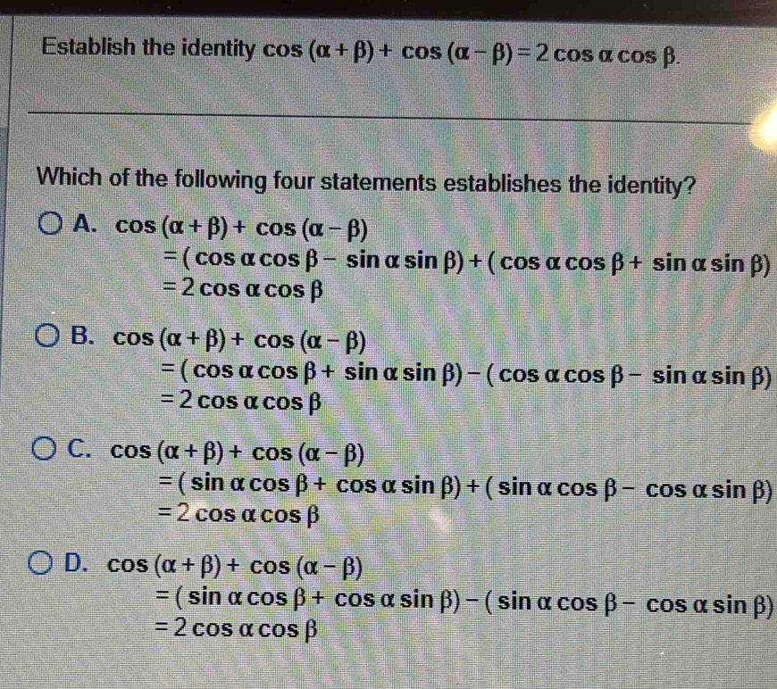 Establish the identity cos (alpha +beta )+cos (alpha -beta )=2cos alpha cos beta. 
Which of the following four statements establishes the identity?
A. cos (alpha +beta )+cos (alpha -beta )
=(cos alpha cos beta -sin alpha sin beta )+(cos alpha cos beta +sin alpha sin beta )
=2cos alpha cos beta
B. cos (alpha +beta )+cos (alpha -beta )
=(cos alpha cos beta +sin alpha sin beta )-(cos alpha cos beta -sin alpha sin beta )
=2cos alpha cos beta
C. cos (alpha +beta )+cos (alpha -beta )
=(sin alpha cos beta +cos alpha sin beta )+(sin alpha cos beta -cos alpha sin beta )
=2cos alpha cos beta
D. cos (alpha +beta )+cos (alpha -beta )
=(sin alpha cos beta +cos alpha sin beta )-(sin alpha cos beta -cos alpha sin beta )
=2cos alpha cos beta