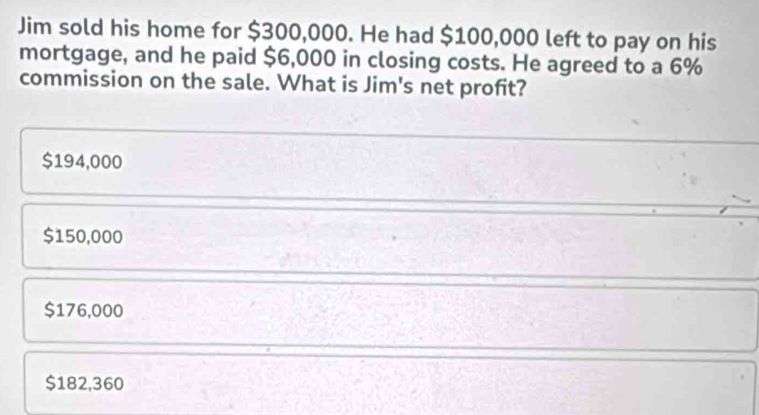 Jim sold his home for $300,000. He had $100,000 left to pay on his
mortgage, and he paid $6,000 in closing costs. He agreed to a 6%
commission on the sale. What is Jim's net profit?
$194,000
$150,000
$176,000
$182,360