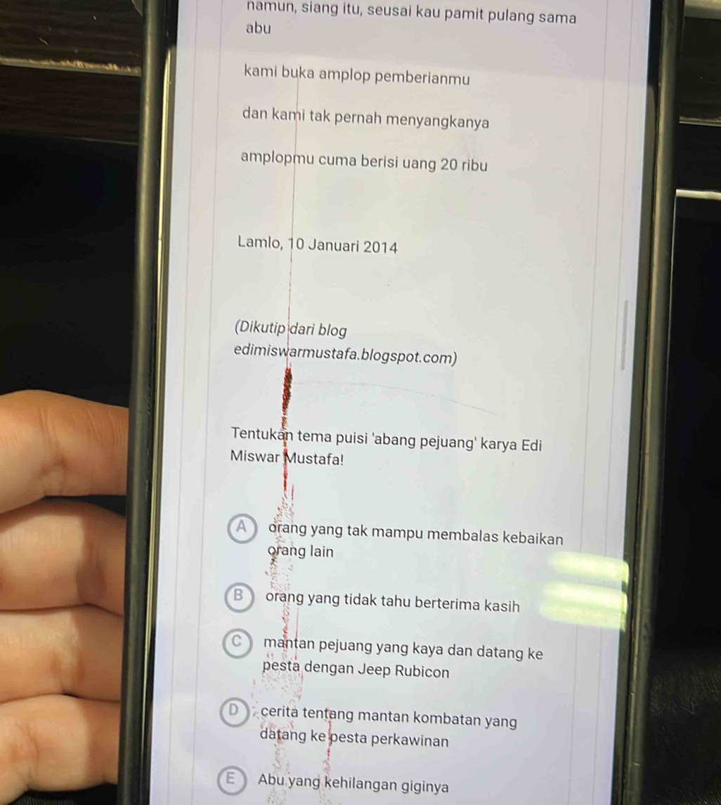namun, siang itu, seusai kau pamit pulang sama
abu
kami buka amplop pemberianmu
dan kami tak pernah menyangkanya
amplopmu cuma berisi uang 20 ribu
Lamlo, 10 Januari 2014
(Dikutip dari blog
edimiswarmustafa.blogspot.com)
Tentukan tema puisi 'abang pejuang' karya Edi
Miswar Mustafa!
A orang yang tak mampu membalas kebaikan
orang lain
B orang yang tidak tahu berterima kasih
C mantan pejuang yang kaya dan datang ke
pesta dengan Jeep Rubicon
D cerita tentang mantan kombatan yan
datang ke pesta perkawinan
E Abu yang kehilangan giginya