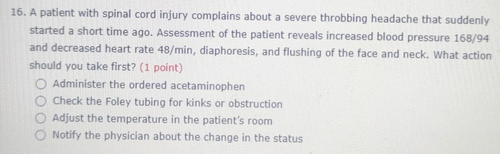 A patient with spinal cord injury complains about a severe throbbing headache that suddenly
started a short time ago. Assessment of the patient reveals increased blood pressure 168/94
and decreased heart rate 48/min, diaphoresis, and flushing of the face and neck. What action
should you take first? (1 point)
Administer the ordered acetaminophen
Check the Foley tubing for kinks or obstruction
Adjust the temperature in the patient’s room
Notify the physician about the change in the status