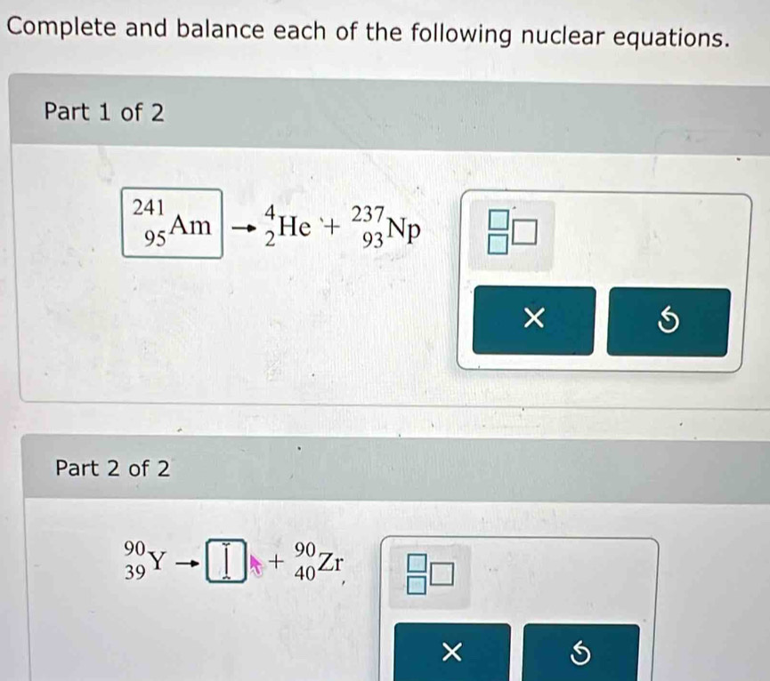 Complete and balance each of the following nuclear equations. 
Part 1 of 2
_(95)^(241)Am _2^(4He+_(93)^(237)Np beginarray)r □  □ endarray □
× 
Part 2 of 2
_(39)^(90)Y □ +beginarrayr 90 40endarray Zr beginarrayr □  □ endarray □
X
S