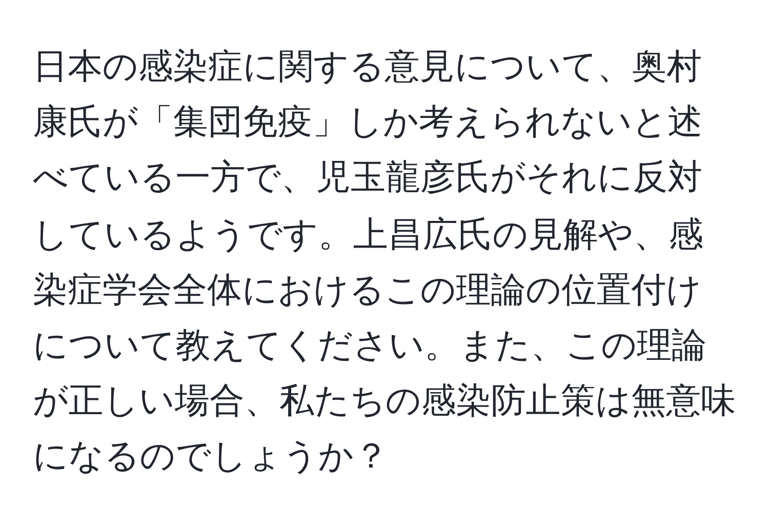 日本の感染症に関する意見について、奥村康氏が「集団免疫」しか考えられないと述べている一方で、児玉龍彦氏がそれに反対しているようです。上昌広氏の見解や、感染症学会全体におけるこの理論の位置付けについて教えてください。また、この理論が正しい場合、私たちの感染防止策は無意味になるのでしょうか？