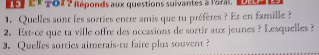 Re e* ToX ? Réponds aux questions suivantes à l'oral. 
1. Quelles sont les sorties entre amis que tu préfères ? Et en famille ? 
2. Est-ce que ta ville offre des occasions de sortir aux jeunes ? Lesquelles ? 
3. Quelles sorties aimerais-tu faire plus souvent ?