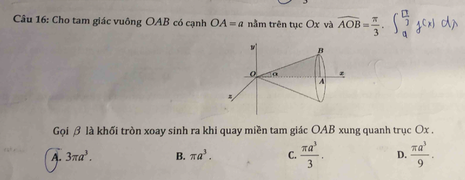 Cho tam giác vuông OAB có cạnh OA=a nằm trên tục Ox và widehat AOB= π /3 . 
Gọi β là khối tròn xoay sinh ra khi quay miền tam giác OAB xung quanh trục Ox.
A. 3π a^3. B. π a^3. C.  π a^3/3 . D.  π a^3/9 .