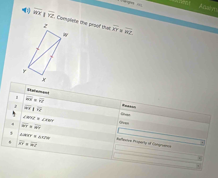 usinent 
Il trangies AKL 
Analyti
overline WXparallel overline YZ. Complete the proof that overline XY≌ overline WZ. 
Statement 
1 overline WX≌ overline YZ
2 overline WXbeginvmatrix endvmatrix overline YZ
Reason
∠ WYZ≌ ∠ XWY
Given 
Given 
5 △ WXY≌ △ YZW
4 overline WY≌ overline WY Reflexive Property of Congruence 
6 overline XY≌ overline WZ