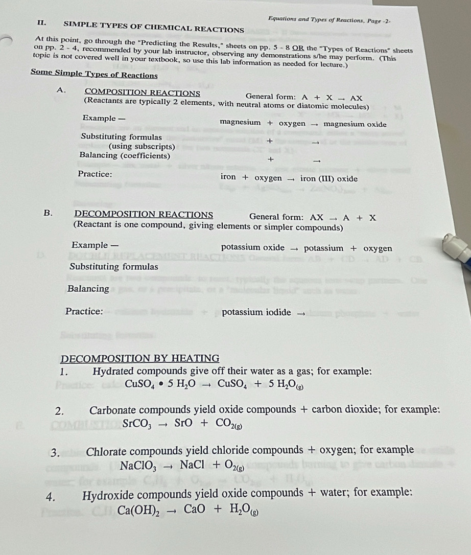 Equations and Types of Reactions, Page -2- 
II. SIMPLE TYPES OF CHEMICAL REACTIONS 
At this point, go through the "Predicting the Results," sheets on pp. 5 - 8 OR the "Types of Reactions" sheets 
on pp. 2- 4, recommended by your lab instructor, observing any demonstrations s/he may perform. (This 
topic is not covered well in your textbook, so use this lab information as needed for lecture.) 
Some Simple Types of Reactions 
A. COMPOSITION REACTIONS General form: A+Xto AX
(Reactants are typically 2 elements, with neutral atoms or diatomic molecules) 
Example — magnesium + oxygen → magnesium oxide 
Substituting formulas + 
(using subscripts) 
Balancing (coefficients) 
+ → 
Practice: iron + oxygen → iron (III) oxide 
B. DECOMPOSITION REACTIONS General form: AX to A+X
(Reactant is one compound, giving elements or simpler compounds) 
Example — potassium oxide → potassium + oxygen 
Substituting formulas 
Balancing 
Practice: potassium iodide 
DECOMPOSITION BY HEATING 
1. Hydrated compounds give off their water as a gas; for example:
CuSO_4· 5H_2Oto CuSO_4+5H_2O_(g)
2. Carbonate compounds yield oxide compounds + carbon dioxide; for example:
SrCO_3to SrO+CO_2(g)
3. Chlorate compounds yield chloride compounds + oxygen; for example
NaClO_3to NaCl+O_2(g)
4. Hydroxide compounds yield oxide compounds + water; for example:
Ca(OH)_2to CaO+H_2O_(g)