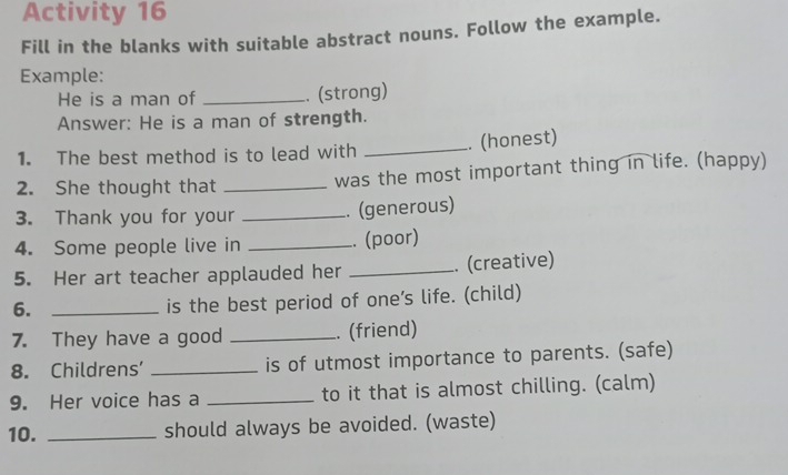 Activity 16 
Fill in the blanks with suitable abstract nouns. Follow the example. 
Example: 
He is a man of _. (strong) 
Answer: He is a man of strength. 
1. The best method is to lead with _. (honest) 
2. She thought that _was the most important thing in life. (happy) 
3. Thank you for your _. (generous) 
4. Some people live in _. (poor) 
5. Her art teacher applauded her _. (creative) 
6._ 
is the best period of one’s life. (child) 
7. They have a good _. (friend) 
8. Childrens’ _is of utmost importance to parents. (safe) 
9. Her voice has a _to it that is almost chilling. (calm) 
10. _should always be avoided. (waste)