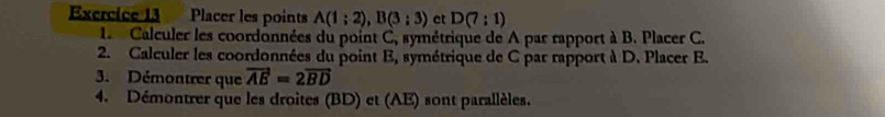 Placer les points A(1;2), B(3;3) et D(7:1)
1 Calculer les coordonnées du point C, symétrique de A par rapport à B. Placer C. 
2. Calculer les coordonnées du point E, symétrique de C par rapport à D. Placer E. 
3. Démontrer que vector AE=2vector BD
4. Démontrer que les droites (BD) et (AE) sont parallèles.