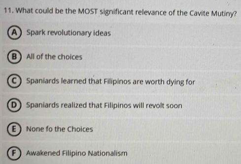 What could be the MOST significant relevance of the Cavite Mutiny?
A Spark revolutionary ideas
BAll of the choices
C Spaniards learned that Filipinos are worth dying for
D Spaniards realized that Filipinos will revolt soon
E None fo the Choices
F Awakened Filipino Nationalism