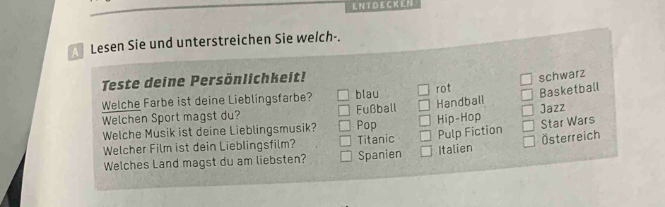 ENT DECK EN
Lesen Sie und unterstreichen Sie welch-.
Teste deine Persönlichkeit!
schwarz
Welche Farbe ist deine Lieblingsfarbe? blau rot
Basketball
Welchen Sport magst du? Fußball Handball Jazz
Welche Musik ist deine Lieblingsmusik? Pop Hip-Hop
Welcher Film ist dein Lieblingsfilm? Titanic Pulp Fiction Star Wars
Welches Land magst du am liebsten? Spanien Italien Österreich