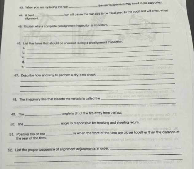 When you are replacing the rear _the rear suspension may need to be supported. 
44、 A bent _bar will cause the rear axie to be misaligned to the body and will affect wheel 
alignment. 
_ 
45. Explain why a complete prealignment inspection is important. 
_ 
_ 
46. List five items that should be checked during a prealignment inspection. 
a. 
_ 
_ 
b. 
_ 
o. 
d, 
_ 
θ, 
_ 
_ 
47. Describe how and why to perform a dry-park check. 
_ 
_ 
_ 
48. The imaginary line that bisects the vehicle is called the 
_ 
_ 
49. The _angle is tilt of the tire away from vertical. 
50. The _angle is responsible for tracking and steering retum. 
51. Positive toe or to _is when the front of the tires are closer together than the distance at 
the rear of the tires. 
52. List the proper sequence of alignment adjustments in order._ 
_ 
_
